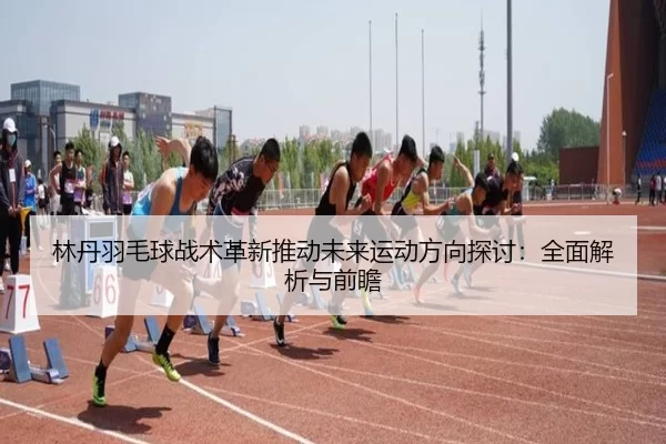 林丹羽毛球战术革新推动未来运动方向探讨：全面解析与前瞻